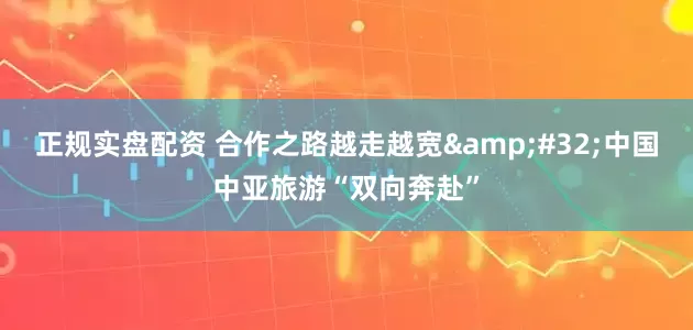 正规实盘配资 合作之路越走越宽&#32;中国中亚旅游“双向奔赴”