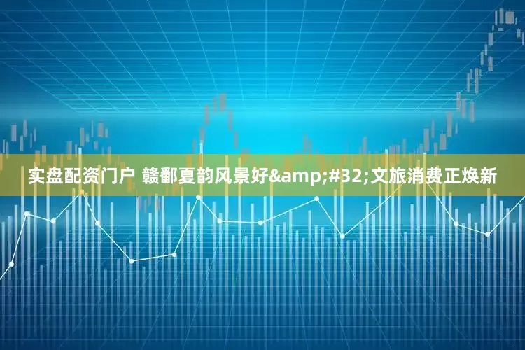 实盘配资门户 赣鄱夏韵风景好&#32;文旅消费正焕新