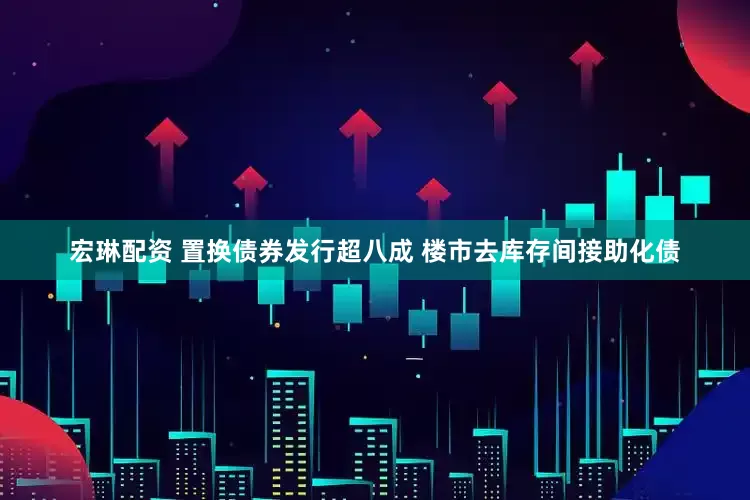 宏琳配资 置换债券发行超八成 楼市去库存间接助化债