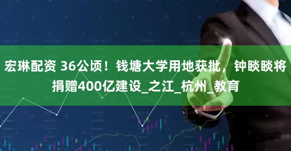 宏琳配资 36公顷！钱塘大学用地获批，钟睒睒将捐赠400亿建设_之江_杭州_教育