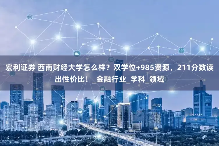 宏利证券 西南财经大学怎么样？双学位+985资源，211分数读出性价比！_金融行业_学科_领域