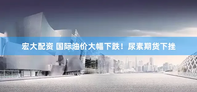 宏大配资 国际油价大幅下跌！尿素期货下挫