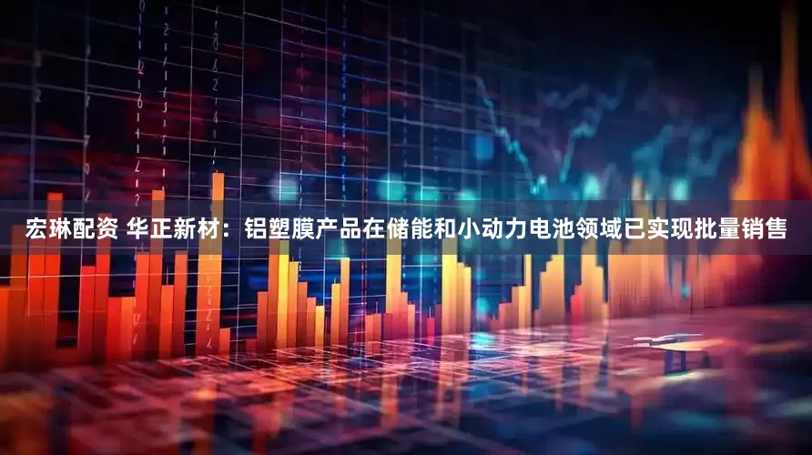 宏琳配资 华正新材：铝塑膜产品在储能和小动力电池领域已实现批量销售