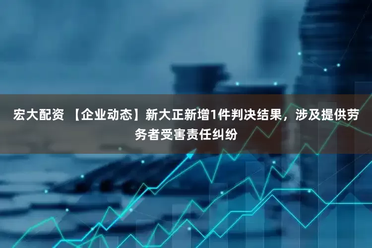 宏大配资 【企业动态】新大正新增1件判决结果，涉及提供劳务者受害责任纠纷