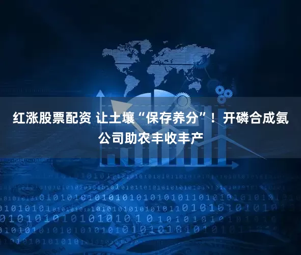 红涨股票配资 让土壤“保存养分”！开磷合成氨公司助农丰收丰产