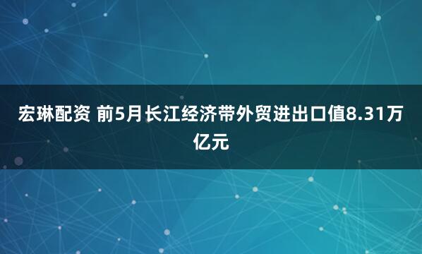 宏琳配资 前5月长江经济带外贸进出口值8.31万亿元