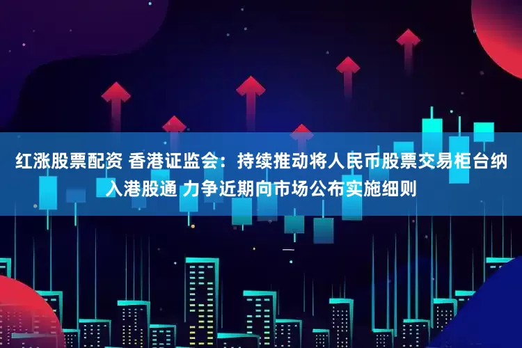 红涨股票配资 香港证监会：持续推动将人民币股票交易柜台纳入港股通 力争近期向市场公布实施细则