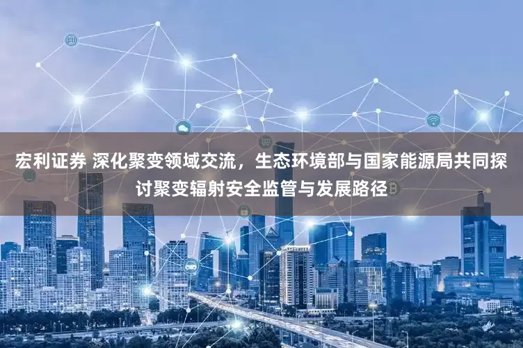 宏利证券 深化聚变领域交流，生态环境部与国家能源局共同探讨聚变辐射安全监管与发展路径