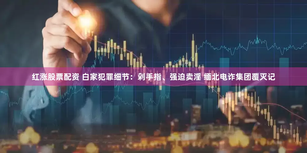 红涨股票配资 白家犯罪细节：剁手指、强迫卖淫 缅北电诈集团覆灭记