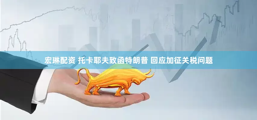 宏琳配资 托卡耶夫致函特朗普 回应加征关税问题