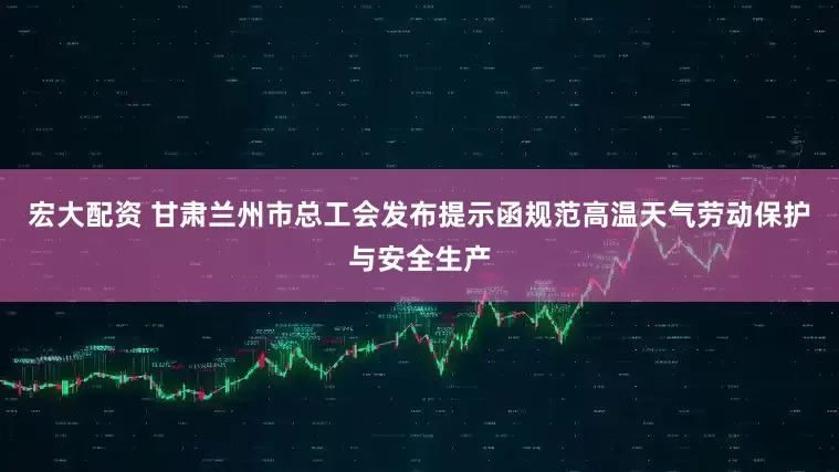 宏大配资 甘肃兰州市总工会发布提示函规范高温天气劳动保护与安全生产