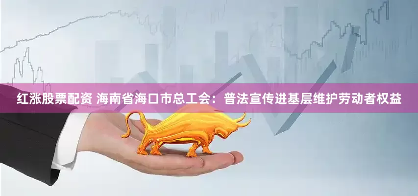 红涨股票配资 海南省海口市总工会：普法宣传进基层维护劳动者权益