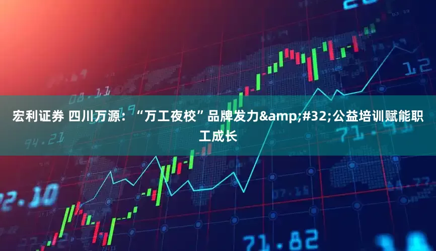 宏利证券 四川万源：“万工夜校”品牌发力&#32;公益培训赋能职工成长