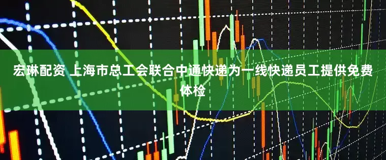 宏琳配资 上海市总工会联合中通快递为一线快递员工提供免费体检