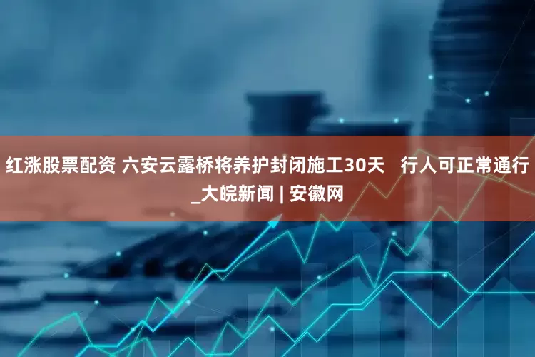红涨股票配资 六安云露桥将养护封闭施工30天   行人可正常通行_大皖新闻 | 安徽网