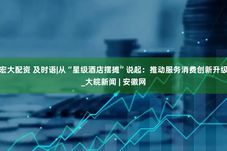 宏大配资 及时语|从“星级酒店摆摊”说起：推动服务消费创新升级_大皖新闻 | 安徽网