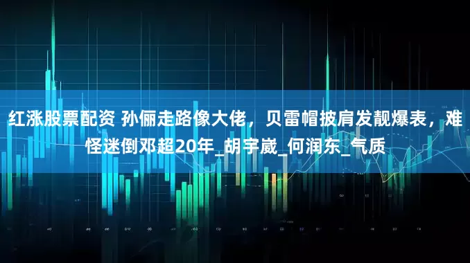 红涨股票配资 孙俪走路像大佬，贝雷帽披肩发靓爆表，难怪迷倒邓超20年_胡宇崴_何润东_气质