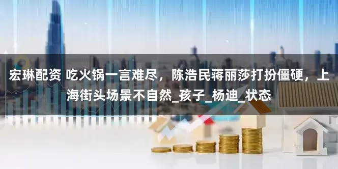 宏琳配资 吃火锅一言难尽，陈浩民蒋丽莎打扮僵硬，上海街头场景不自然_孩子_杨迪_状态