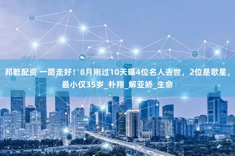 邦乾配资 一路走好！8月刚过10天曝4位名人去世，2位是歌星，最小仅35岁_朴翔_解亚娇_生命