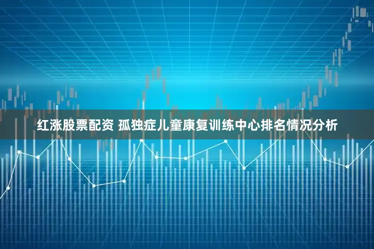 红涨股票配资 孤独症儿童康复训练中心排名情况分析