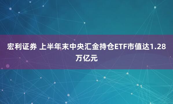 宏利证券 上半年末中央汇金持仓ETF市值达1.28万亿元